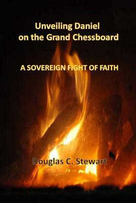 Unveiling Daniel on the Grand Chessboard: A Sovereign Fight of Faith by Douglas C. Stewart