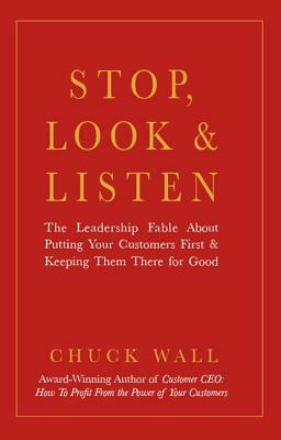 Stop, Look, and Listen: The Leadership Fable about Putting Your Customers First and Keeping Them There for Good by Chuck Wall