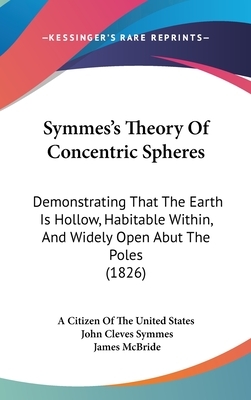 Symmes's Theory of Concentric Spheres: Demonstrating That the Earth Is Hollow, Habitable Within, and Widely Open Abut the Poles (1826) by Citizen of the United States, John Cleves Symmes, James McBride
