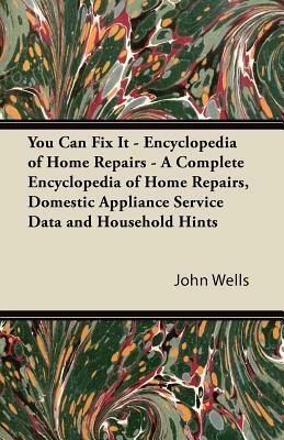 You Can Fix It - Encyclopedia of Home Repairs - A Complete Encyclopedia of Home Repairs, Domestic Appliance Service Data and Household Hints by John Wells