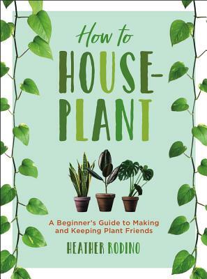 How to Houseplant: A Beginner's Guide to Making and Keeping Plant Friends by Heather Rodino