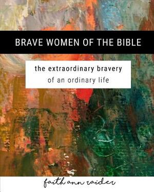 Brave Women of the Bible: The Extraordinary Bravery of an Ordinary Life: A 6 Week Bible Study by Faith Ann Raider