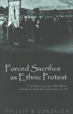 Forced Sacrifice as Ethnic Protest: The Hispano Cause in New Mexico & the Racial Attitude Confrontation of 1933 by Phillip B. Gonzales