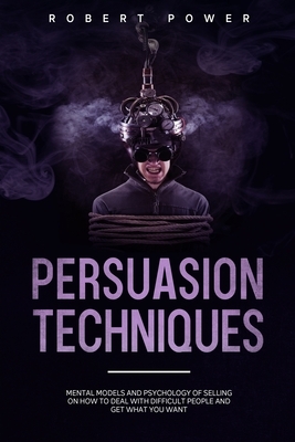 Persuasion Techniques: Mental models and psychology of selling on how to deal with difficult people and get what you want by Robert Power