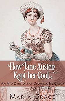How Jane Austen Kept her Cool: An A to Z History of Georgian Ice Cream by Maria Grace