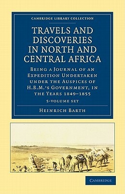 Travels and Discoveries in North and Central Africa 5 Volume Set: Being a Journal of an Expedition Undertaken Under the Auspices of H.B.M.'s Governmen by Heinrich Barth