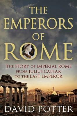 The Emperors of Rome: The Story of Imperial Rome from Julius Caesar to the Last Emperor by David Potter