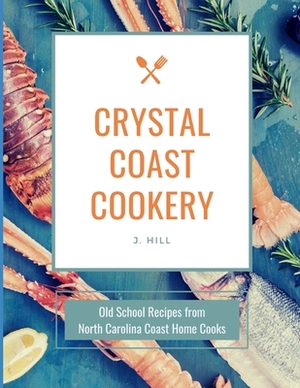 Crystal Coast Cookery: Old School Recipes from North Carolina Coast Home Cooks by J. Hill