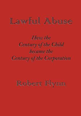 Lawful Abuse: How the Century of the Child Became the Century of the Corporation by Robert Flynn