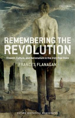 Remembering the Revolution: Dissent, Culture, and Nationalism in the Irish Free State by Frances Flanagan