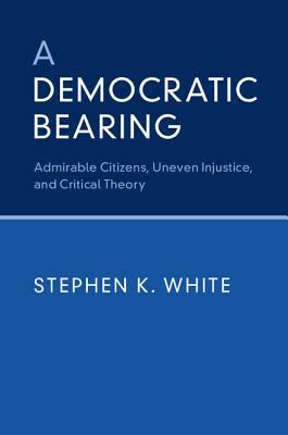 A Democratic Bearing: Admirable Citizens, Uneven Injustice, and Critical Theory by Stephen K. White