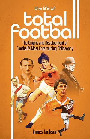 The Life of Total Football: The Origins and Development of Football's Most Entertaining Philosophy by James Jackson