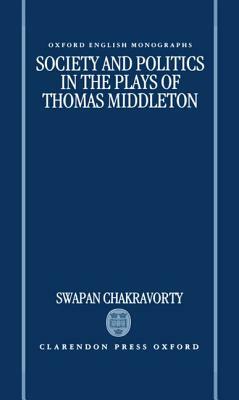 Society and Politics in the Plays of Thomas Middleton by Swapan Chakravorty