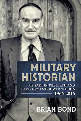 Military Historian: My Part in the Birth and Development of War Studies 1966-2016 by Brian Bond