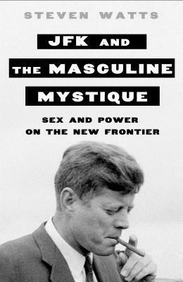 JFK and the Masculine Mystique: Sex and Power on the New Frontier by Steven Watts