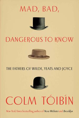 Mad, Bad, Dangerous to Know: The Fathers of Wilde, Yeats and Joyce by Colm Tóibín