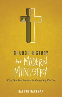 Church History for Modern Ministry: Why Our Past Matters for Everything We Do by Dayton Hartman