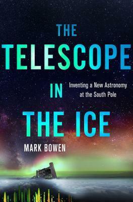 The Telescope in the Ice: Inventing a New Astronomy at the South Pole by Mark Bowen