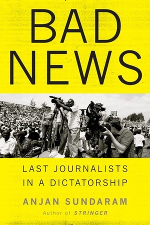 Bad News: Last Journalists in a Dictatorship by Anjan Sundaram