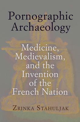 Pornographic Archaeology: Medicine, Medievalism, and the Invention of the French Nation by Zrinka Stahuljak