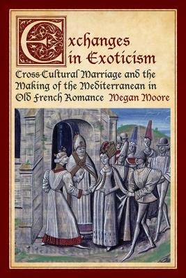 Exchanges in Exoticism: Cross-Cultural Marriage and the Making of the Mediterranean in Old French Romance by Megan Moore