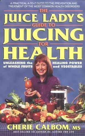 The Juice Lady's Guide to Juicing for Health: Unleashing the Healing Power of Whole Fruits and Vegetables by Cherie Calbom, Cherie Calbom