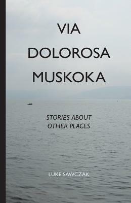 Via Dolorosa Muskoka: Stories about Other Places by Luke Sawczak