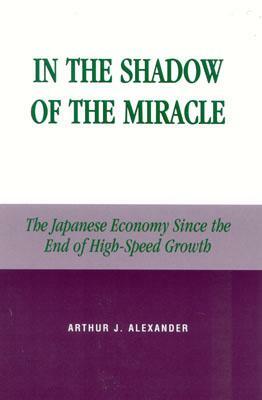In the Shadow of the Miracle: The Japanese Economy Since the End of High-Speed Growth by Arthur J. Alexander