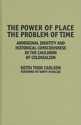 The Power of Place, the Problem of Time: Aboriginal Identity and Historical Consciousness in the Cauldron of Colonialism by Keith Thor Carlson