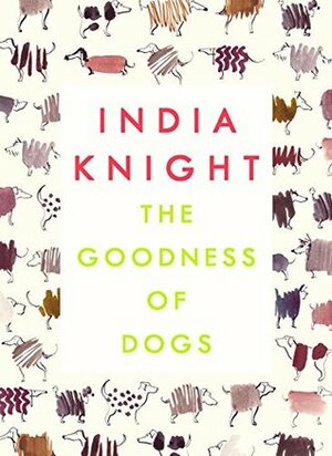 The Goodness of Dogs: The Human's Guide to Choosing, Buying, Training, Feeding, Living With and Caring For Your Dog by India Knight