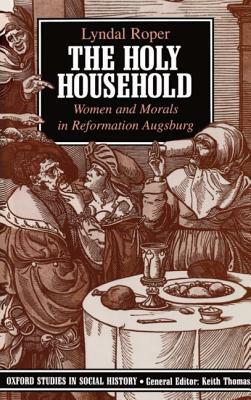 The Holy Household: Women and Morals in Reformation Augsburg by Lyndal Roper
