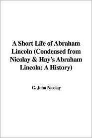 A Short Life of Abraham Lincoln (Condensed from Nicolay & Hay's Abraham Lincoln: A History) by John G. Nicolay