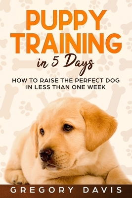 Puppy Training in 5 Days: How to Raise the Perfect Dog in Less Than One Week by Gregory Davis