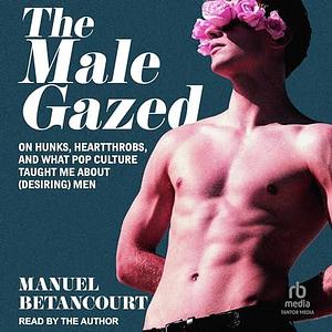 The Male Gazed: On Hunks, Heartthrobs, and What Pop Culture Taught Me about (Desiring) Men by Manuel Betancourt, Manuel Betancourt