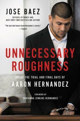 Unnecessary Roughness: Inside the Trial and Final Days of Aaron Hernandez by José Báez