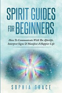 Spirit Guides For Beginners : How To Communicate With The Afterlife, Interpret Signs & Manifest A Happier Life by Sophia Grace