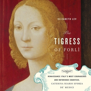 The Tigress of Forli: Renaissance Italy's Most Courageous and Notorious Countess, Caterina Riario Sforza De' Medici by Elizabeth Lev