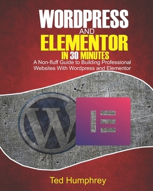 WordPress And Elementor In 30 Minutes: A No-Fluff Guide to Building Professional Websites with Wordpress and Elementor by Ted Humphrey