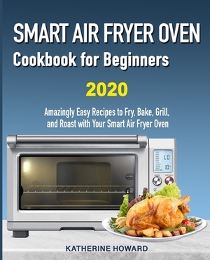 Smart Air Fryer Oven Cookbook for Beginners: Amazingly Easy Recipes to Fry, Bake, Grill, and Roast with Your Smart Air Fryer Oven by Katherine Howard