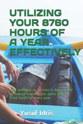 Utilizing Your 8760 Hours of a Year Effectively: Your pathway to success is determined by how effectively you spent your 8760 hours of every year by Yusuf Idris