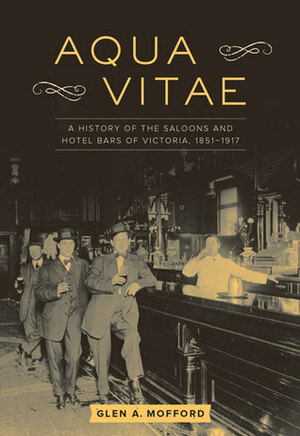 Aqua Vitae: A History of the Saloons and Hotel Bars of Victoria, 1851-1917 by Glen A. Mofford