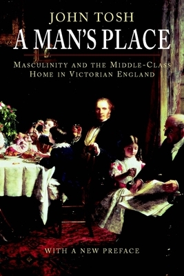 A Man's Place: Masculinity and the Middle-Class Home in Victorian England by John Tosh