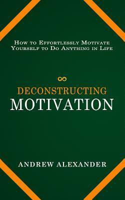 Deconstructing Motivation: How to Effortlessly Motivate Yourself to Do Anything in Life by Andrew Alexander