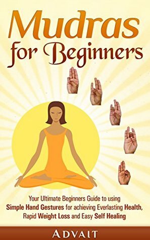 Mudras for Beginners: Your Ultimate Beginners Guide to using Simple Hand Gestures for achieving Everlasting Health, Rapid Weight Loss and Easy Self Healing (Mudra Healing Book 1) by Advait