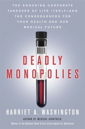 Deadly Monopolies: The Shocking Corporate Takeover of Life Itself—and the Consequences for Your Health and Our Medical Future by Harriet A. Washington