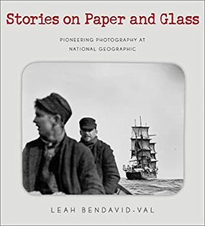 Stories on Paper & Glass: Pioneering Photography at National Geographic by Leah Bendavid-Val
