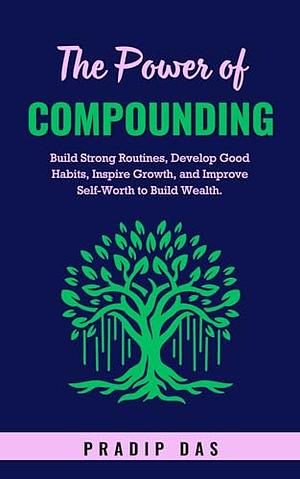 The Power of Compounding: Build Strong Routines, Develop Good Habits, Inspire Growth, and Improve Self-Worth to Build Wealth. by Pradip Das