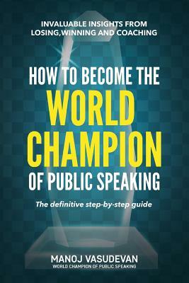 How To Become The World Champion of Public Speaking: Invaluable insights from losing, winning and coaching by Manoj Vasudevan