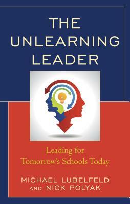 The Unlearning Leader: Leading for Tomorrow's Schools Today by Michael Lubelfeld, Nick Polyak