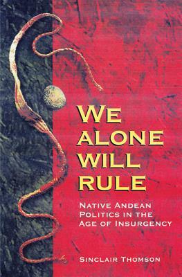 We Alone Will Rule: Native Andean Politics in the Age of Insurgency by Sinclair Thomson